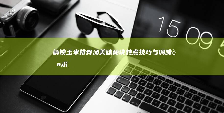 解锁玉米排骨汤美味秘诀：炖煮技巧与调味艺术